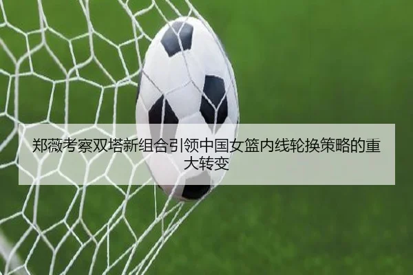 郑薇考察双塔新组合引领中国女篮内线轮换策略的重大转变