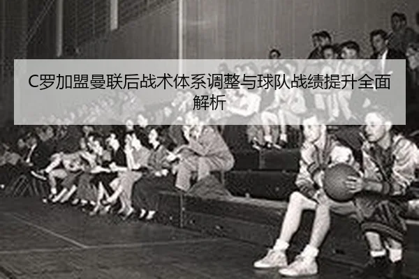 C罗加盟曼联后战术体系调整与球队战绩提升全面解析