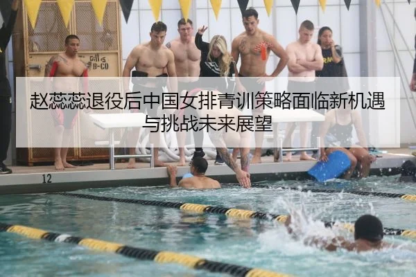 赵蕊蕊退役后中国女排青训策略面临新机遇与挑战未来展望