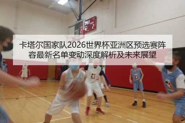 卡塔尔国家队2026世界杯亚洲区预选赛阵容最新名单变动深度解析及未来展望